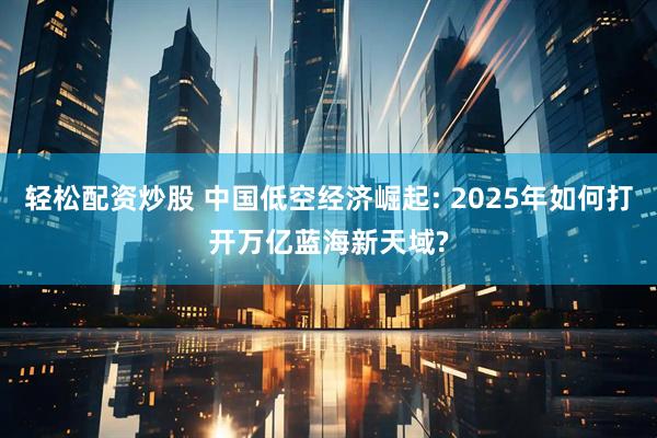轻松配资炒股 中国低空经济崛起: 2025年如何打开万亿蓝海新天域?