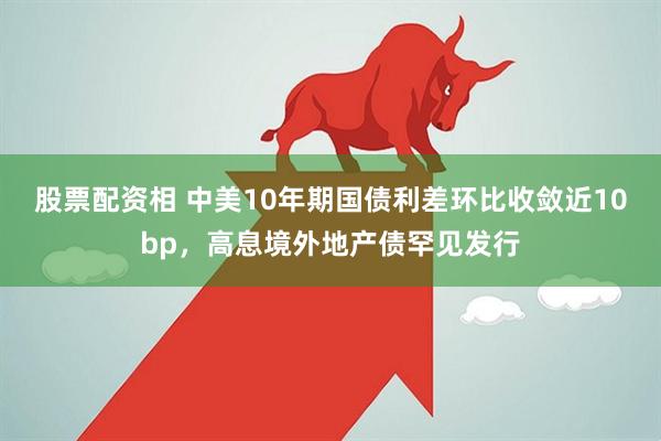 股票配资相 中美10年期国债利差环比收敛近10bp，高息境外地产债罕见发行