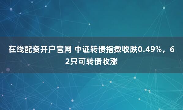 在线配资开户官网 中证转债指数收跌0.49%，62只可转债收涨