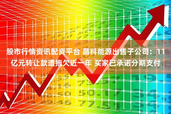 股市行情资讯配资平台 晶科能源出售子公司：11亿元转让款遭拖欠近一年 买家已承诺分期支付