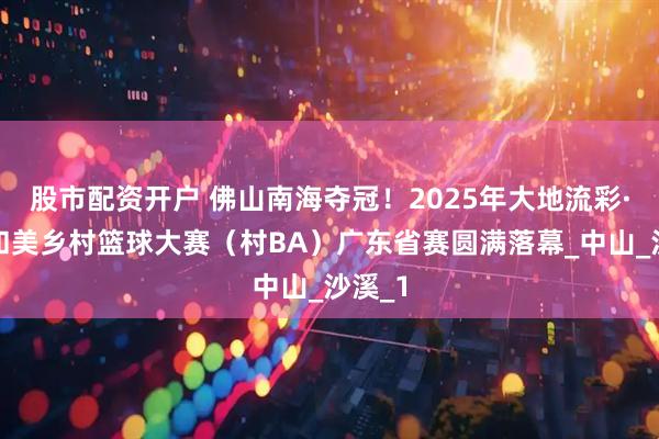 股市配资开户 佛山南海夺冠！2025年大地流彩·全国和美乡村篮球大赛（村BA）广东省赛圆满落幕_中山_沙溪_1