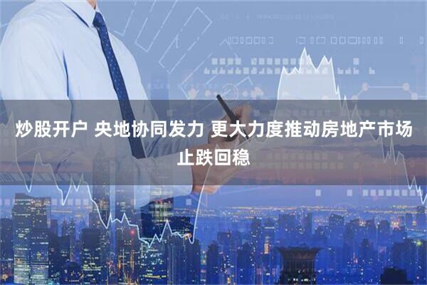 炒股开户 央地协同发力 更大力度推动房地产市场止跌回稳