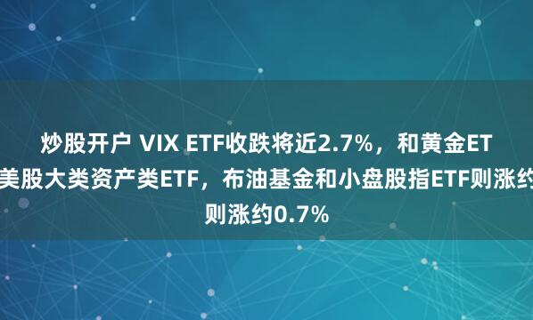 炒股开户 VIX ETF收跌将近2.7%，和黄金ETF领跌美股大类资产类ETF，布油基金和小盘股指ETF则涨约0.7%