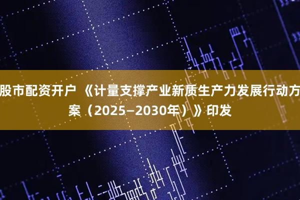 股市配资开户 《计量支撑产业新质生产力发展行动方案（2025—2030年）》印发