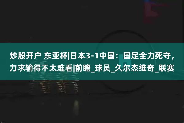 炒股开户 东亚杯|日本3-1中国：国足全力死守，力求输得不太难看|前瞻_球员_久尔杰维奇_联赛