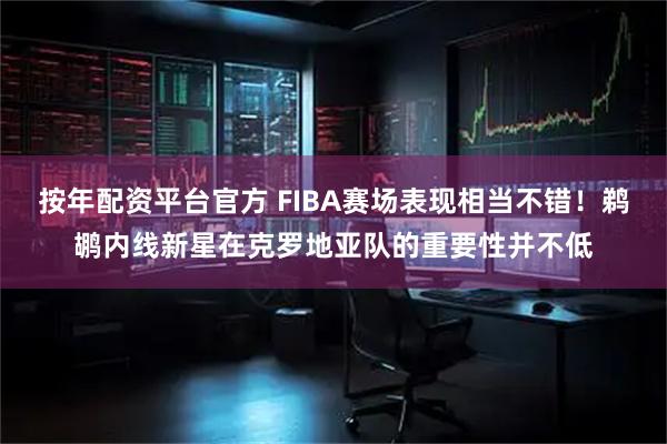 按年配资平台官方 FIBA赛场表现相当不错！鹈鹕内线新星在克罗地亚队的重要性并不低