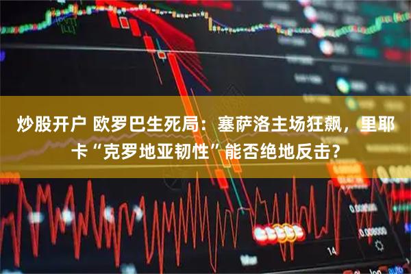 炒股开户 欧罗巴生死局：塞萨洛主场狂飙，里耶卡“克罗地亚韧性”能否绝地反击？