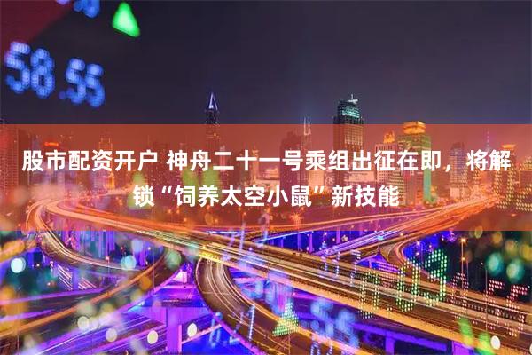 股市配资开户 神舟二十一号乘组出征在即，将解锁“饲养太空小鼠”新技能