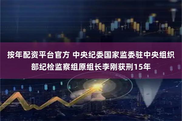 按年配资平台官方 中央纪委国家监委驻中央组织部纪检监察组原组长李刚获刑15年