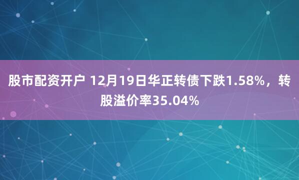 股市配资开户 12月19日华正转债下跌1.58%，转股溢价率35.04%