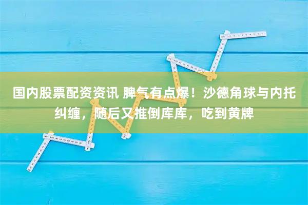 国内股票配资资讯 脾气有点爆！沙德角球与内托纠缠，随后又推倒库库，吃到黄牌