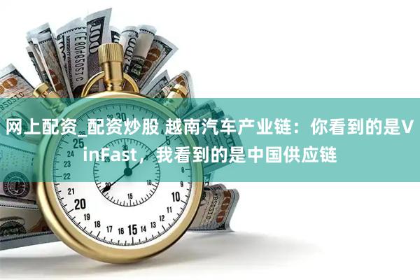 网上配资_配资炒股 越南汽车产业链：你看到的是VinFast，我看到的是中国供应链