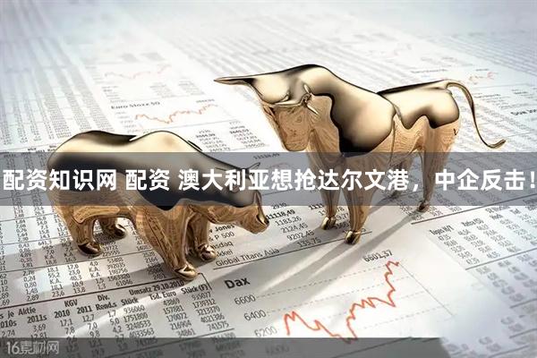 配资知识网 配资 澳大利亚想抢达尔文港，中企反击！